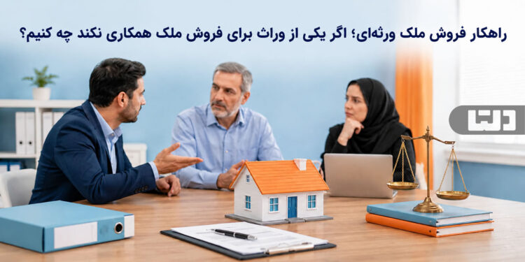 راهکار فروش ملک ورثهای؛ اگر یکی از وراث برای فروش ملک همکاری نکند چه کنیم؟